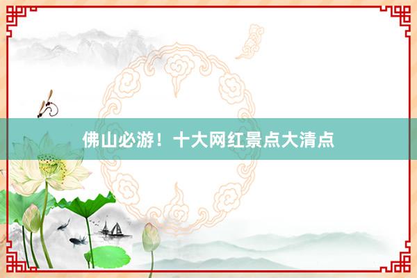 佛山必游！十大网红景点大清点